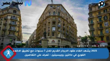 2025 يشهد إلغاء عقود الإيجار القديم خلال 7 سنوات مع تطبيق الإخلاء الفوري في حالتين رئيسيتين – تعرف على التفاصيل